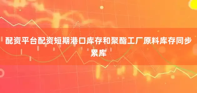 配资平台配资短期港口库存和聚酯工厂原料库存同步累库