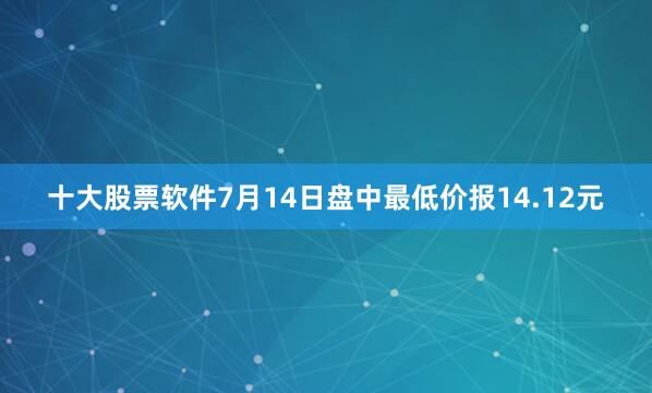 十大股票软件7月14日盘中最低价报14.12元
