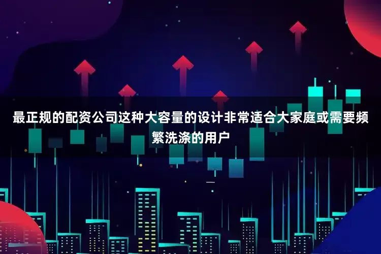 最正规的配资公司这种大容量的设计非常适合大家庭或需要频繁洗涤的用户