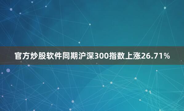 官方炒股软件同期沪深300指数上涨26.71%