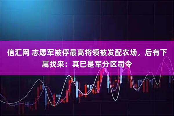 信汇网 志愿军被俘最高将领被发配农场,后有下属找来:其已是军分区司令