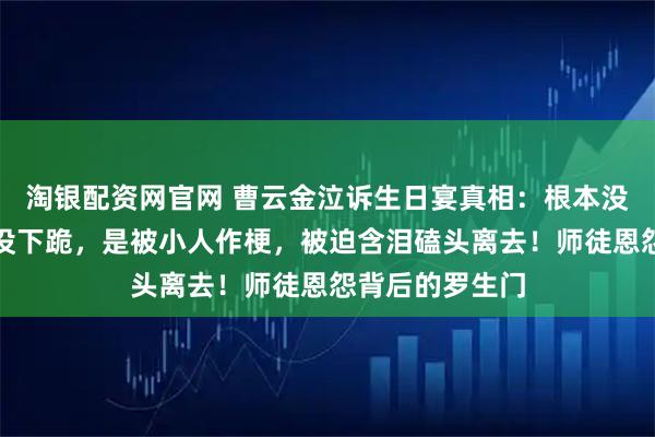 淘银配资网官网 曹云金泣诉生日宴真相：根本没闹生日宴王惠没下跪，是被小人作梗，被迫含泪磕头离去！师徒恩怨背后的罗生门