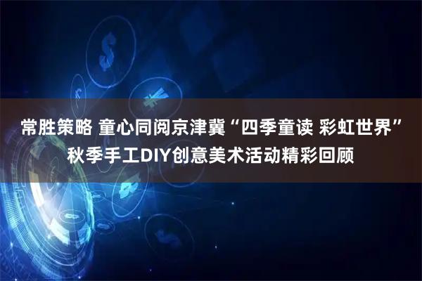 常胜策略 童心同阅京津冀“四季童读 彩虹世界”秋季手工DIY创意美术活动精彩回顾