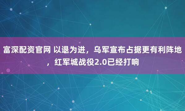 富深配资官网 以退为进，乌军宣布占据更有利阵地，红军城战役2.0已经打响