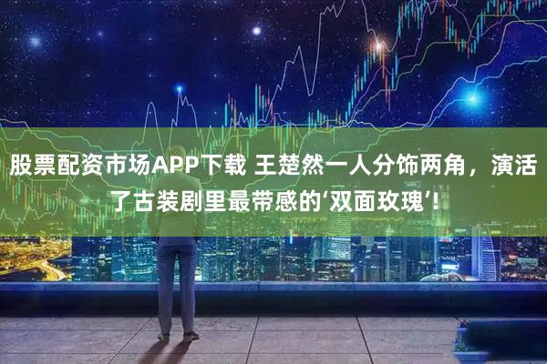 股票配资市场APP下载 王楚然一人分饰两角,演活了古装剧里最带感的‘双面玫瑰’!