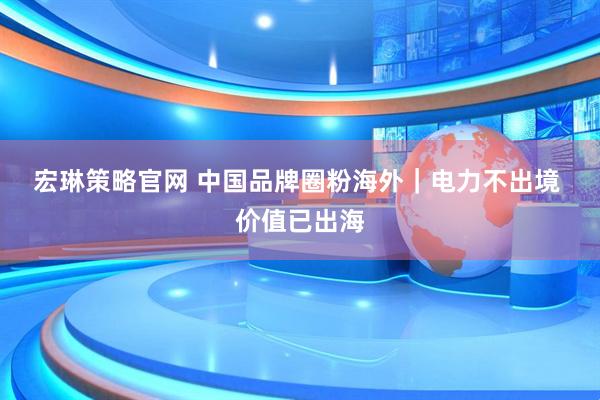 宏琳策略官网 中国品牌圈粉海外|电力不出境 价值已出海