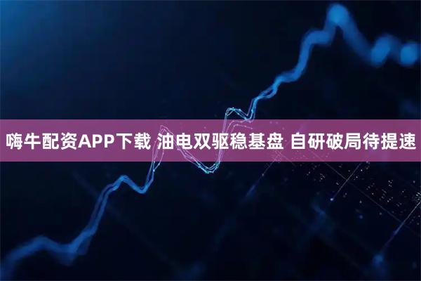 嗨牛配资APP下载 油电双驱稳基盘 自研破局待提速