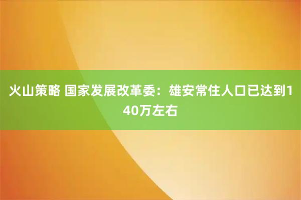 火山策略 国家发展改革委：雄安常住人口已达到140万左右
