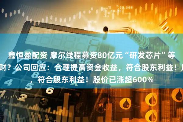鑫恒盈配资 摩尔线程募资80亿元“研发芯片”等，用75亿元做理财？公司回应：合理提高资金收益，符合股东利益！股价已涨超600%