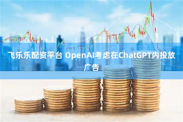 飞乐乐配资平台 OpenAI考虑在ChatGPT内投放广告