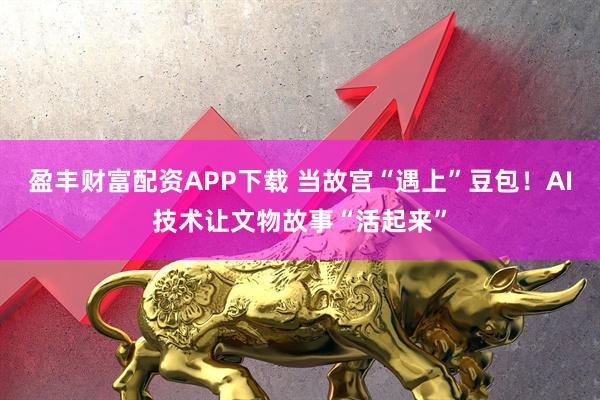 盈丰财富配资APP下载 当故宫“遇上”豆包！AI技术让文物故事“活起来”