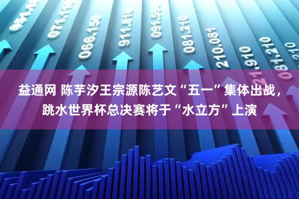 益通网 陈芋汐王宗源陈艺文“五一”集体出战，跳水世界杯总决赛将于“水立方”上演