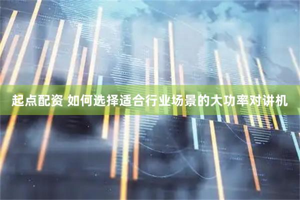 起点配资 如何选择适合行业场景的大功率对讲机