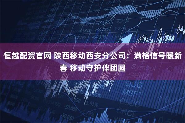 恒越配资官网 陕西移动西安分公司：满格信号暖新春 移动守护伴团圆