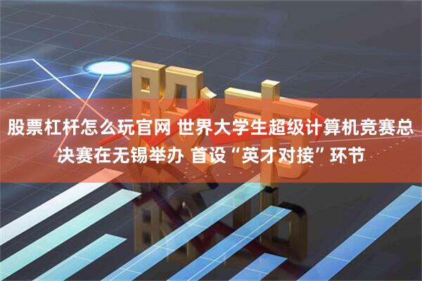 股票杠杆怎么玩官网 世界大学生超级计算机竞赛总决赛在无锡举办 首设“英才对接”环节