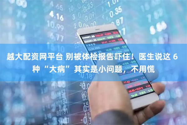 越大配资网平台 别被体检报告吓住！医生说这 6 种 “大病” 其实是小问题，不用慌