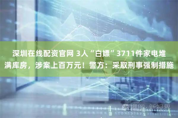 深圳在线配资官网 3人“白嫖”3711件家电堆满库房，涉案上百万元！警方：采取刑事强制措施