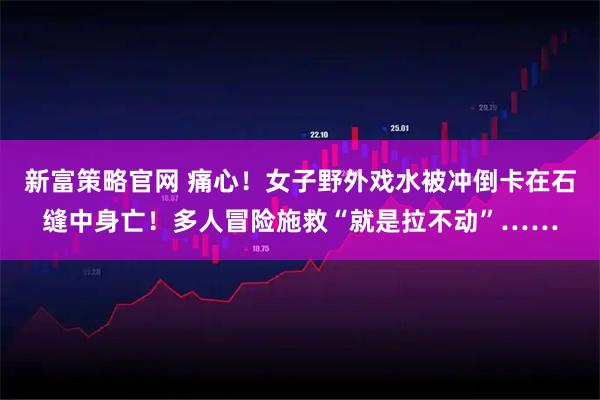 新富策略官网 痛心！女子野外戏水被冲倒卡在石缝中身亡！多人冒险施救“就是拉不动”……