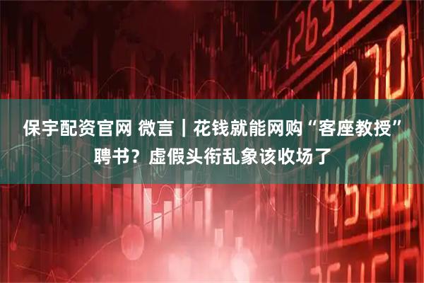 保宇配资官网 微言｜花钱就能网购“客座教授”聘书？虚假头衔乱象该收场了