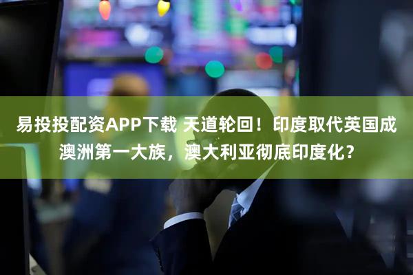 易投投配资APP下载 天道轮回！印度取代英国成澳洲第一大族，澳大利亚彻底印度化？