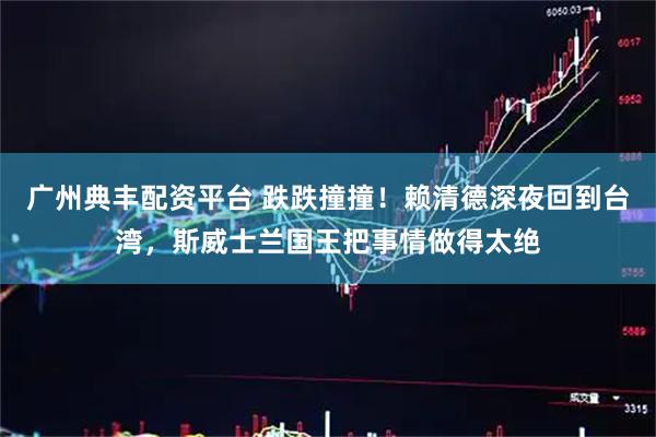 广州典丰配资平台 跌跌撞撞！赖清德深夜回到台湾，斯威士兰国王把事情做得太绝