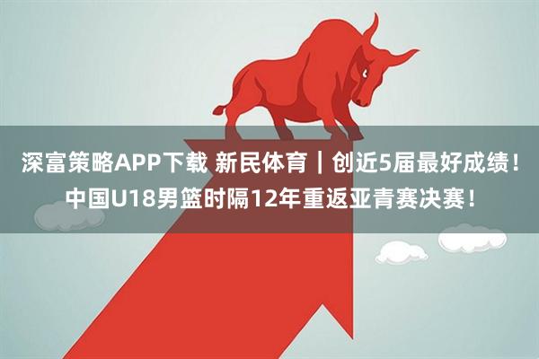 深富策略APP下载 新民体育｜创近5届最好成绩！中国U18男篮时隔12年重返亚青赛决赛！