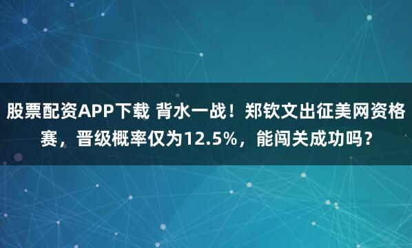 股票配资APP下载 背水一战！郑钦文出征美网资格赛，晋级概率仅为12.5%，能闯关成功吗？