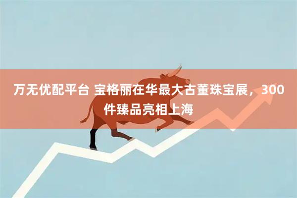 万无优配平台 宝格丽在华最大古董珠宝展，300件臻品亮相上海