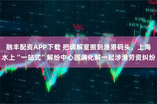 融丰配资APP下载 把调解室搬到渔港码头，上海水上“一站式”解纷中心圆满化解一起涉渔劳资纠纷