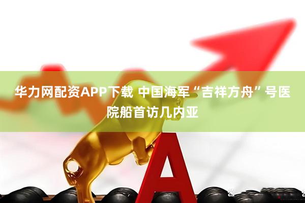 华力网配资APP下载 中国海军“吉祥方舟”号医院船首访几内亚