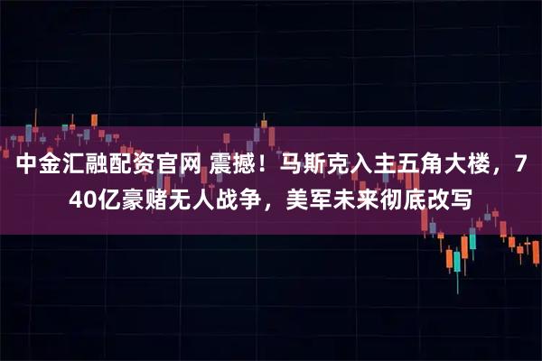 中金汇融配资官网 震撼！马斯克入主五角大楼，740亿豪赌无人战争，美军未来彻底改写