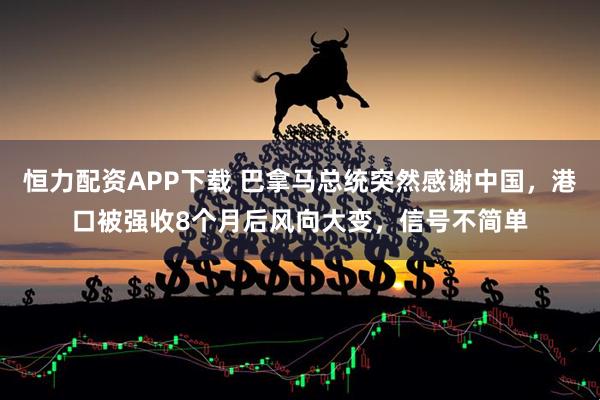 恒力配资APP下载 巴拿马总统突然感谢中国，港口被强收8个月后风向大变，信号不简单